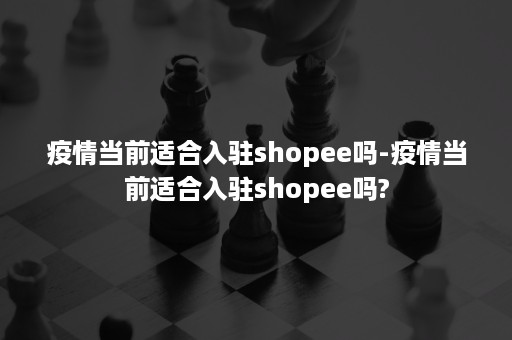 疫情当前适合入驻shopee吗-疫情当前适合入驻shopee吗?