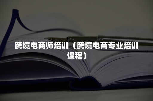 跨境电商师培训（跨境电商专业培训课程）