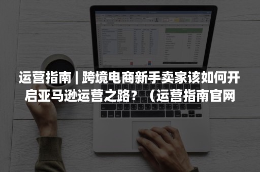 运营指南 | 跨境电商新手卖家该如何开启亚马逊运营之路?(运营指南官网) 运营指南 | 跨境电商新手卖家该如何开启亚马逊运营之路?(运营指南官网)
