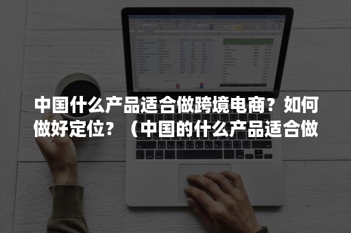 中国什么产品适合做跨境电商？如何做好定位？（中国的什么产品适合做跨境电商）