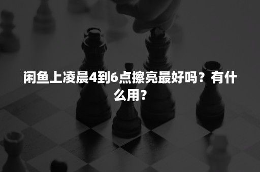 闲鱼上凌晨4到6点擦亮最好吗?有什么用? 闲鱼上凌晨4到6点擦亮最好吗?有什么用?