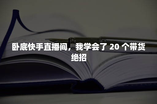 卧底快手直播间，我学会了 20 个带货绝招