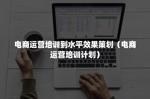 电商运营培训到水平效果策划(电商运营培训计划) 电商运营培训到水平效果策划(电商运营培训计划)