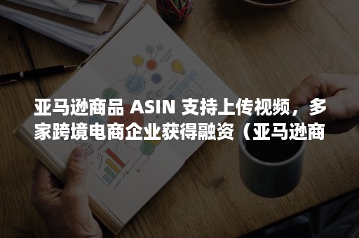 亚马逊商品 ASIN 支持上传视频，多家跨境电商企业获得融资（亚马逊商品会话百分比）