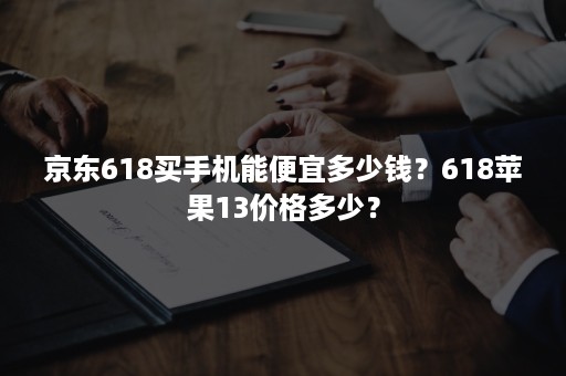 京东618买手机能便宜多少钱？618苹果13价格多少？