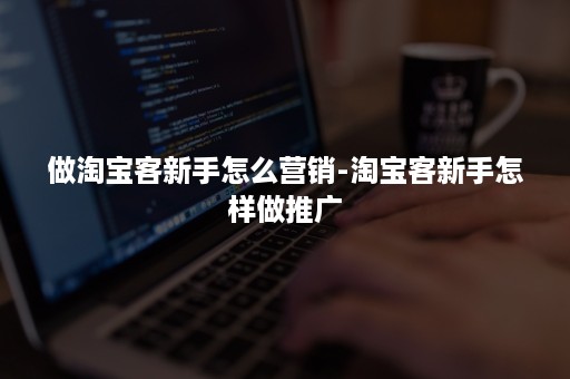 做淘宝客新手怎么营销-淘宝客新手怎样做推广 做淘宝客新手怎么营销-淘宝客新手怎样做推广