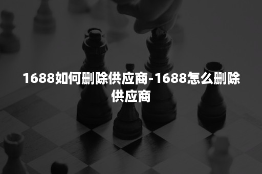 1688如何删除供应商-1688怎么删除供应商