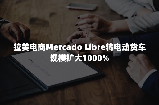 拉美电商Mercado Libre将电动货车规模扩大1000%