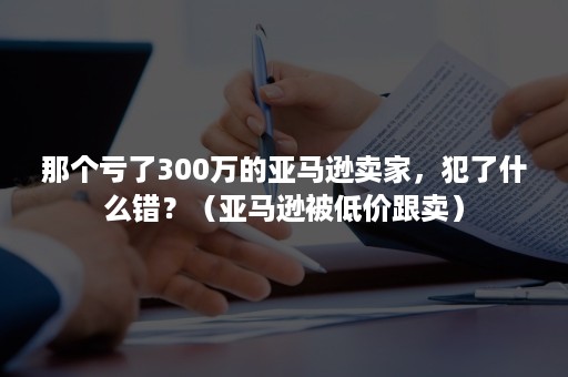 那个亏了300万的亚马逊卖家，犯了什么错？（亚马逊被低价跟卖）