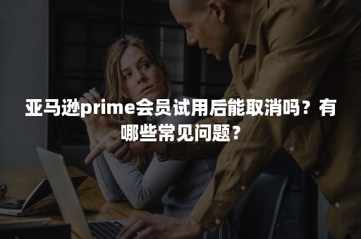 亚马逊prime会员试用后能取消吗？有哪些常见问题？