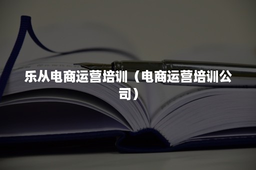 乐从电商运营培训（电商运营培训公司）