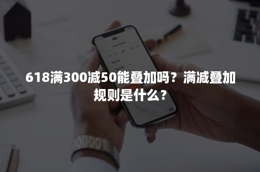 618满300减50能叠加吗？满减叠加规则是什么？