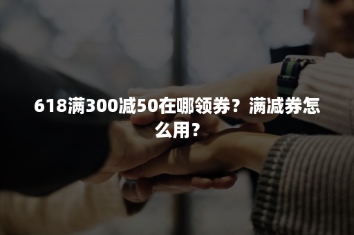 618满300减50在哪领券？满减券怎么用？