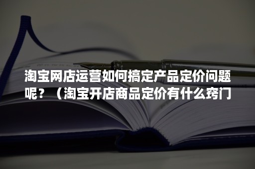 淘宝网店运营如何搞定产品定价问题呢？（淘宝开店商品定价有什么窍门）