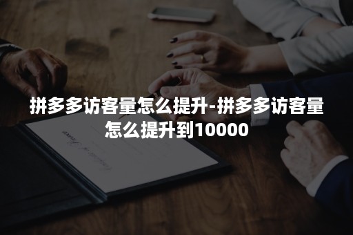 拼多多访客量怎么提升-拼多多访客量怎么提升到10000