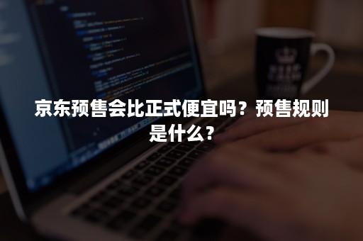 京东预售会比正式便宜吗？预售规则是什么？