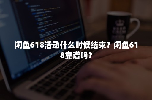 闲鱼618活动什么时候结束？闲鱼618靠谱吗？