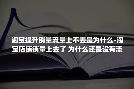 淘宝提升销量流量上不去是为什么-淘宝店铺销量上去了 为什么还是没有流量