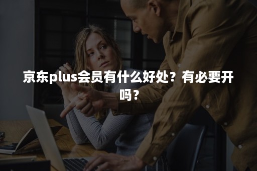 京东plus会员有什么好处？有必要开吗？