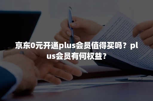 京东0元开通plus会员值得买吗？plus会员有何权益？