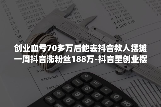 创业血亏70多万后他去抖音教人摆摊一周抖音涨粉丝188万-抖音里创业摆摊是真的吗