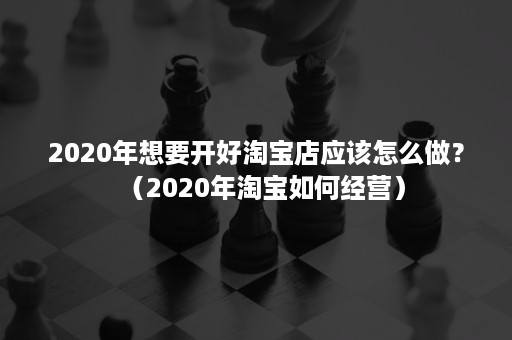 2020年想要开好淘宝店应该怎么做？（2020年淘宝如何经营）