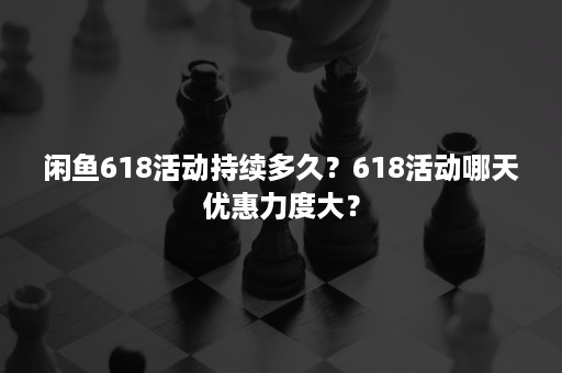 闲鱼618活动持续多久？618活动哪天优惠力度大？