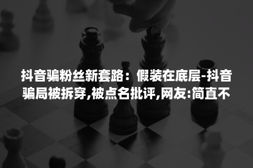 抖音骗粉丝新套路：假装在底层-抖音骗局被拆穿,被点名批评,网友:简直不择手段