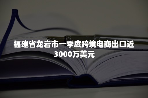 福建省龙岩市一季度跨境电商出口近3000万美元