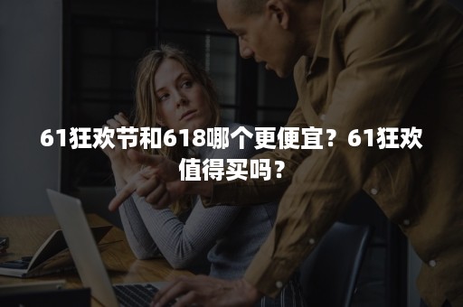 61狂欢节和618哪个更便宜？61狂欢值得买吗？