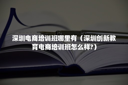 深圳电商培训班哪里有（深圳创新教育电商培训班怎么样?）