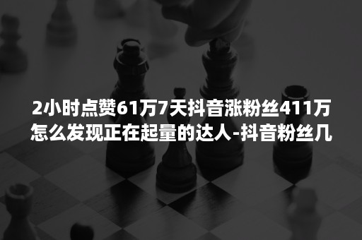 2小时点赞61万7天抖音涨粉丝411万怎么发现正在起量的达人-抖音粉丝几万但是点赞就几千