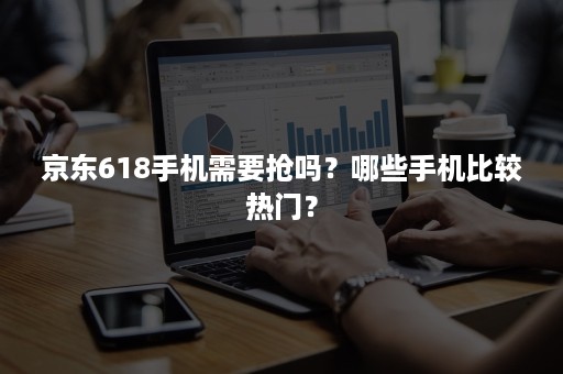 京东618手机需要抢吗?哪些手机比较热门? 京东618手机需要抢吗?哪些手机比较热门?