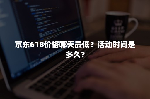 京东618价格哪天最低？活动时间是多久？