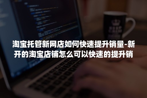 淘宝托管新网店如何快速提升销量-新开的淘宝店铺怎么可以快速的提升销量