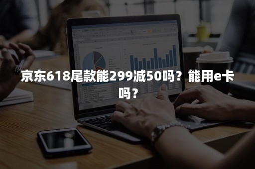 京东618尾款能299减50吗?能用e卡吗? 京东618尾款能299减50吗?能用e卡吗?