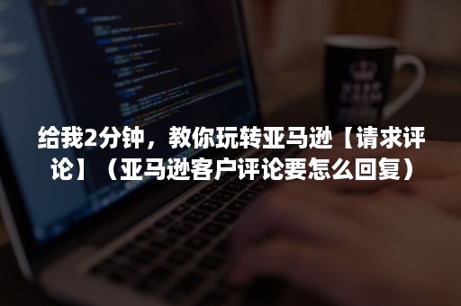 给我2分钟，教你玩转亚马逊【请求评论】（亚马逊客户评论要怎么回复）