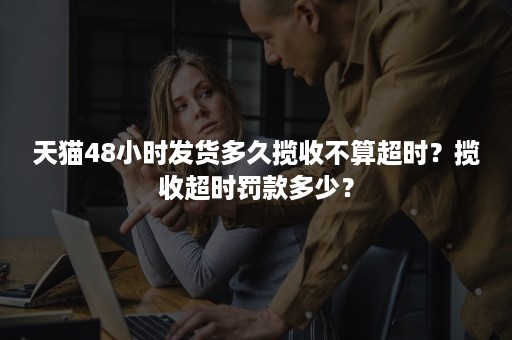 天猫48小时发货多久揽收不算超时？揽收超时罚款多少？