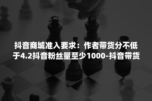 抖音商城准入要求：作者带货分不低于4.2抖音粉丝量至少1000-抖音带货榜热度是按照订单数量还是按照支付金额