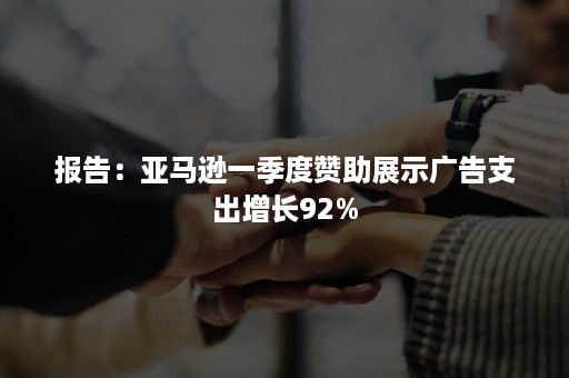 报告：亚马逊一季度赞助展示广告支出增长92%