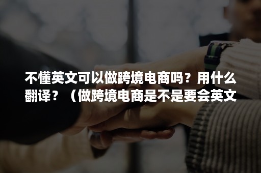 不懂英文可以做跨境电商吗？用什么翻译？（做跨境电商是不是要会英文）