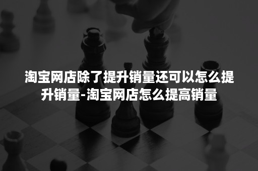 淘宝网店除了提升销量还可以怎么提升销量-淘宝网店怎么提高销量