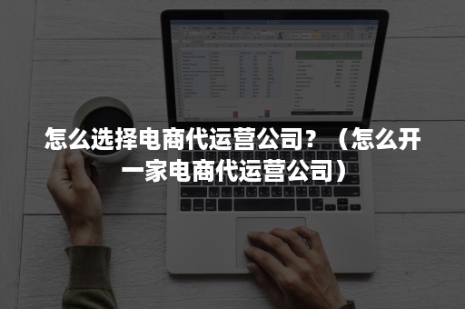 怎么选择电商代运营公司？（怎么开一家电商代运营公司）