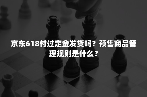 京东618付过定金发货吗？预售商品管理规则是什么？