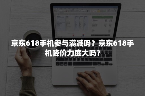 京东618手机参与满减吗?京东618手机降价力度大吗? 京东618手机参与满减吗?京东618手机降价力度大吗?