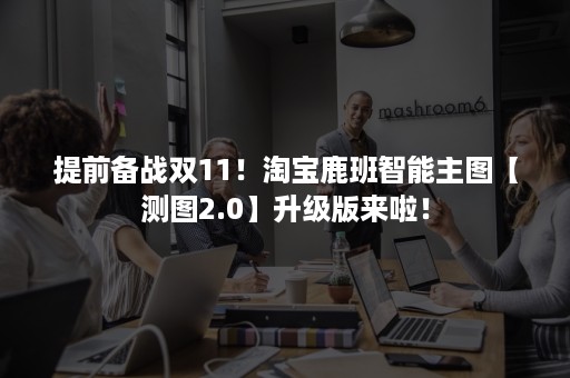 提前备战双11！淘宝鹿班智能主图【测图2.0】升级版来啦！