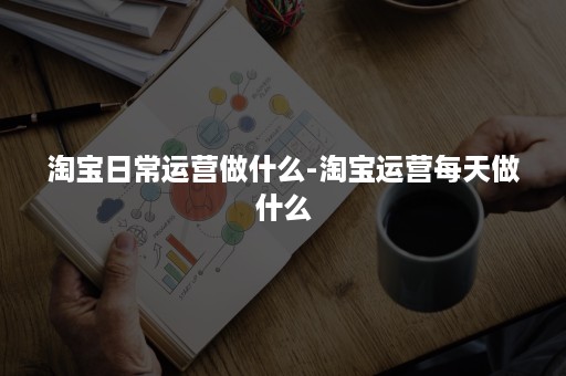 淘宝日常运营做什么-淘宝运营每天做什么