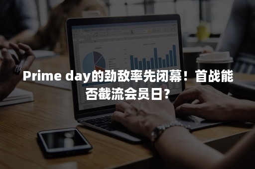 Prime day的劲敌率先闭幕！首战能否截流会员日？