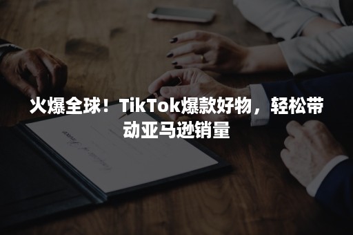 火爆全球！TikTok爆款好物，轻松带动亚马逊销量