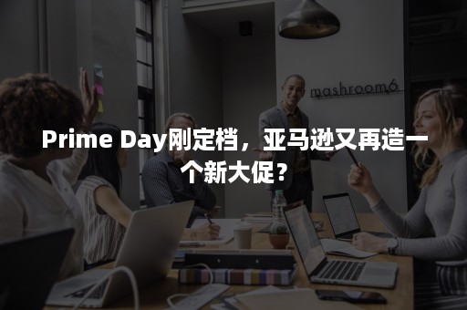 Prime Day刚定档，亚马逊又再造一个新大促？